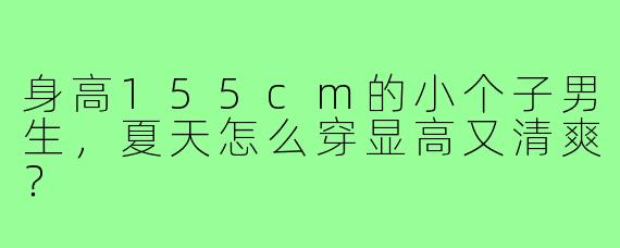 身高155cm的小个子男生，夏天怎么穿显高又清爽？
