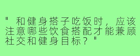 "和健身搭子吃饭时，应该注意哪些饮食搭配才能兼顾社交和健身目标？"