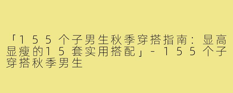 「155个子男生秋季穿搭指南：显高显瘦的15套实用搭配」