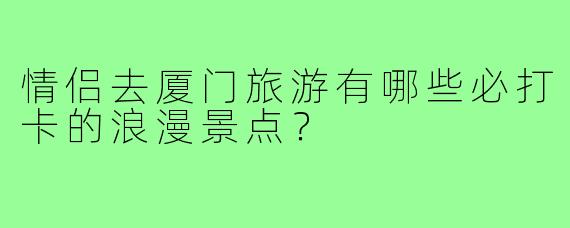 情侣去厦门旅游有哪些必打卡的浪漫景点?