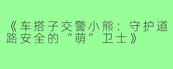 《车搭子交警小熊：守护道路安全的“萌”卫士》