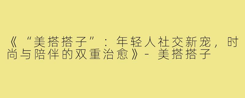 《“美搭搭子”：年轻人社交新宠，时尚与陪伴的双重治愈》