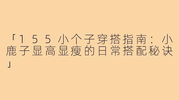 「155小个子穿搭指南：小鹿子显高显瘦的日常搭配秘诀」