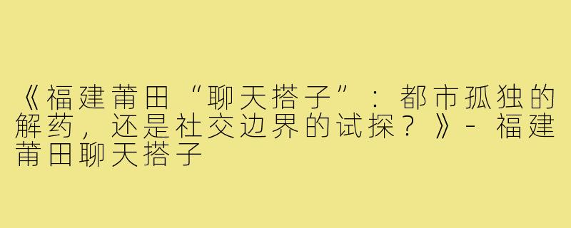 《福建莆田“聊天搭子”：都市孤独的解药，还是社交边界的试探？》-福建莆田聊天搭子