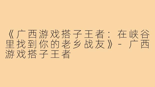《广西游戏搭子王者:在峡谷里找到你的老乡战友》-广西游戏搭子王者