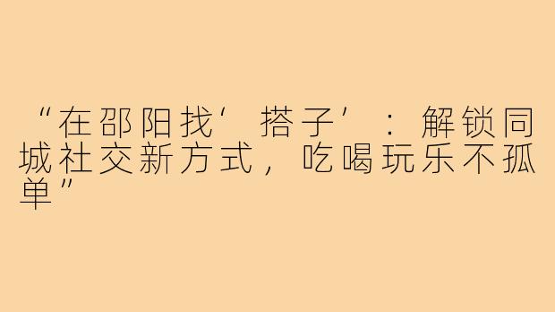 “在邵阳找‘搭子’：解锁同城社交新方式，吃喝玩乐不孤单”