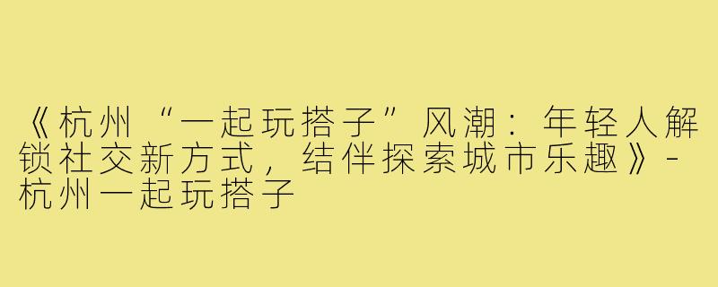 《杭州“一起玩搭子”风潮:年轻人解锁社交新方式,结伴探索城市乐趣》-杭州一起玩搭子