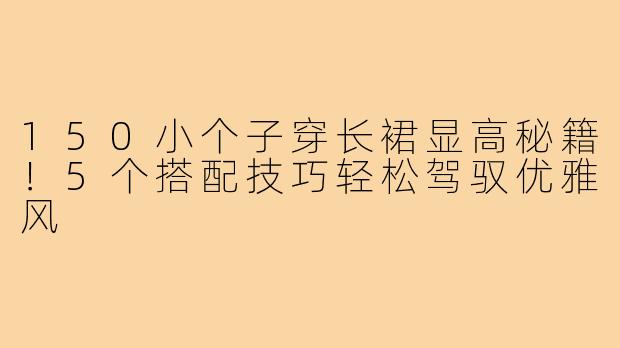 150小个子穿长裙显高秘籍!5个搭配技巧轻松驾驭优雅风
