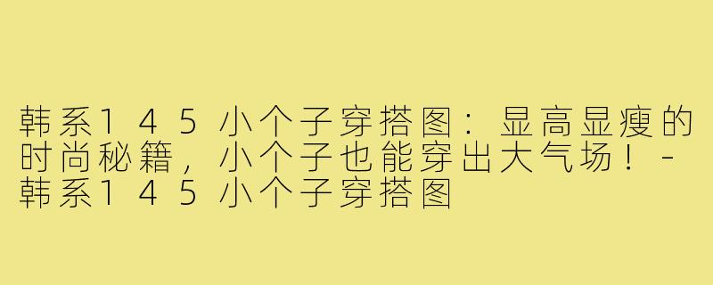 韩系145小个子穿搭图：显高显瘦的时尚秘籍，小个子也能穿出大气场！-韩系145小个子穿搭图