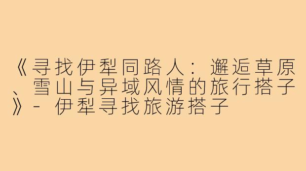 《寻找伊犁同路人：邂逅草原、雪山与异域风情的旅行搭子》-伊犁寻找旅游搭子