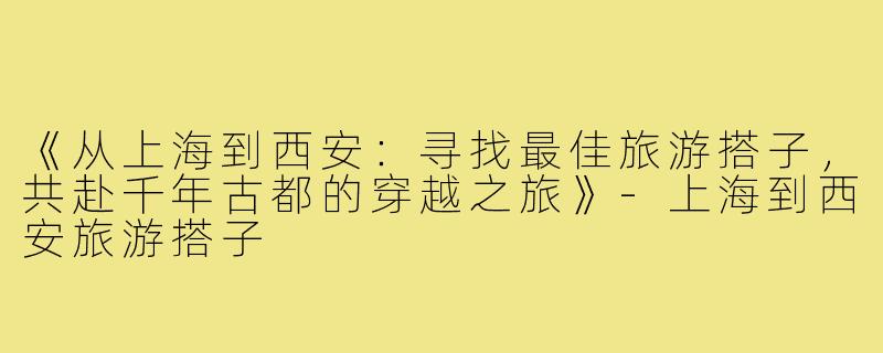 《从上海到西安：寻找最佳旅游搭子，共赴千年古都的穿越之旅》-上海到西安旅游搭子