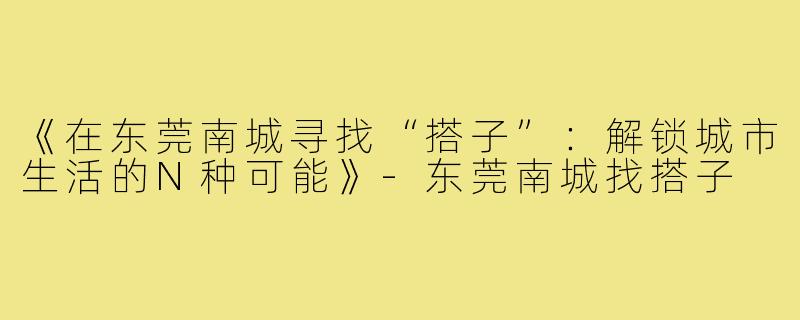 《在东莞南城寻找“搭子”：解锁城市生活的N种可能》-东莞南城找搭子