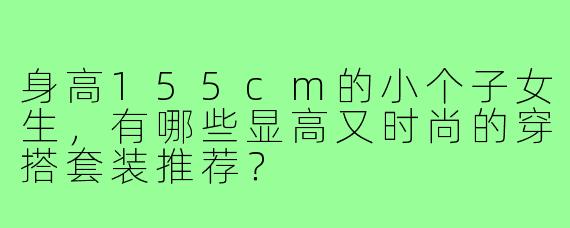身高155cm的小个子女生,有哪些显高又时尚的穿搭套装推荐?
