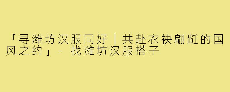 「寻潍坊汉服同好｜共赴衣袂翩跹的国风之约」