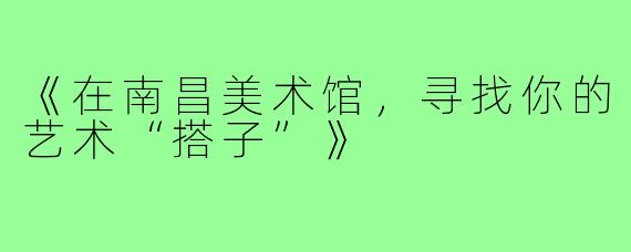 《在南昌美术馆，寻找你的艺术“搭子”》