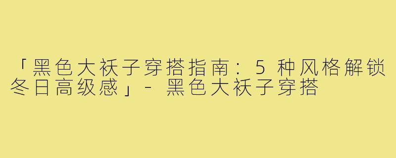 「黑色大袄子穿搭指南:5种风格解锁冬日高级感」-黑色大袄子穿搭