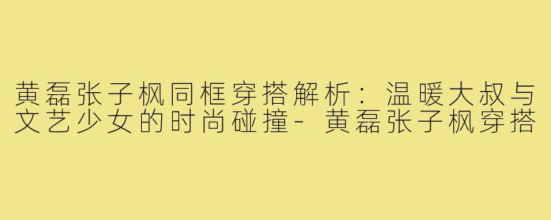 黄磊张子枫同框穿搭解析：温暖大叔与文艺少女的时尚碰撞