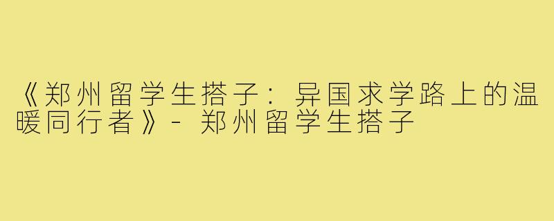 《郑州留学生搭子:异国求学路上的温暖同行者》-郑州留学生搭子