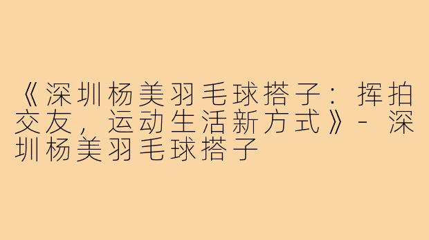 《深圳杨美羽毛球搭子：挥拍交友，运动生活新方式》-深圳杨美羽毛球搭子