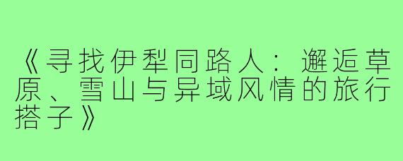 《寻找伊犁同路人：邂逅草原、雪山与异域风情的旅行搭子》