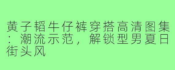 黄子韬牛仔裤穿搭高清图集:潮流示范,解锁型男夏日街头风