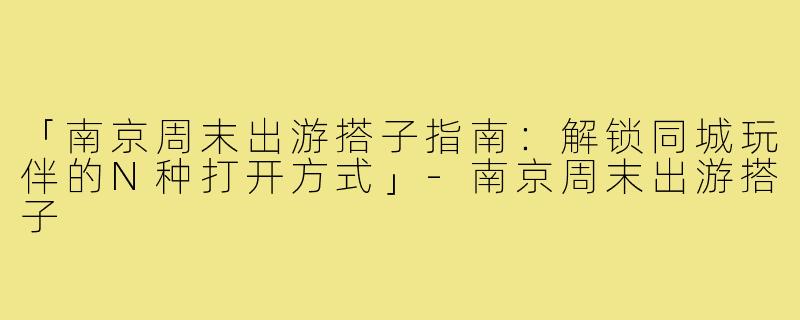 「南京周末出游搭子指南:解锁同城玩伴的N种打开方式」-南京周末出游搭子