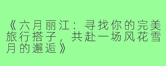 《六月丽江：寻找你的完美旅行搭子，共赴一场风花雪月的邂逅》