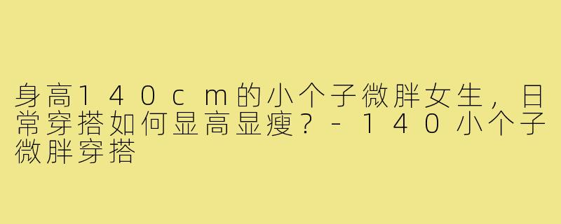 身高140cm的小个子微胖女生,日常穿搭如何显高显瘦?-140小个子微胖穿搭