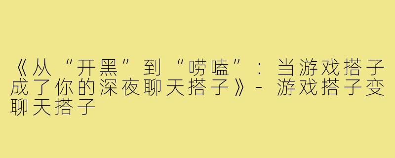 《从“开黑”到“唠嗑”:当游戏搭子成了你的深夜聊天搭子》-游戏搭子变聊天搭子