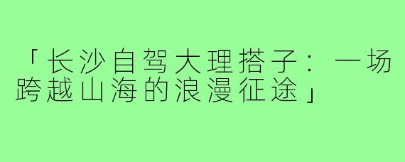 「长沙自驾大理搭子：一场跨越山海的浪漫征途」