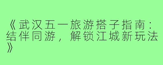 《武汉五一旅游搭子指南：结伴同游，解锁江城新玩法》
