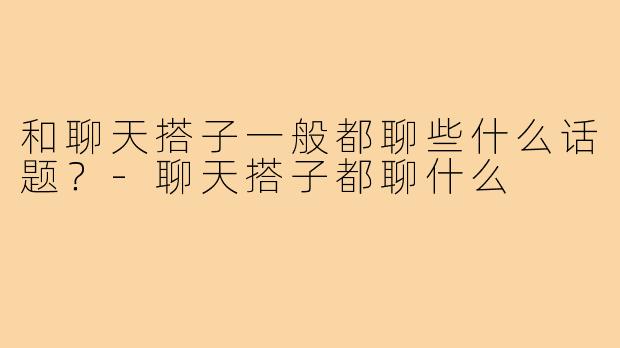 和聊天搭子一般都聊些什么话题？