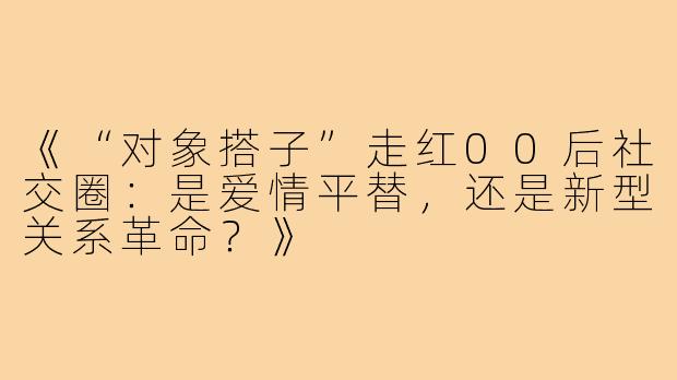 《“对象搭子”走红00后社交圈：是爱情平替，还是新型关系革命？》