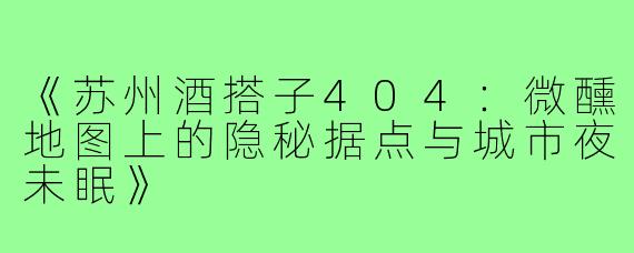 《苏州酒搭子404：微醺地图上的隐秘据点与城市夜未眠》