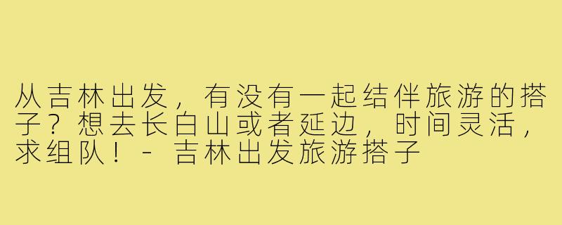 从吉林出发,有没有一起结伴旅游的搭子?想去长白山或者延边,时间灵活,求组队!-吉林出发旅游搭子