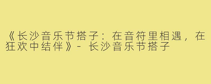 《长沙音乐节搭子:在音符里相遇,在狂欢中结伴》-长沙音乐节搭子