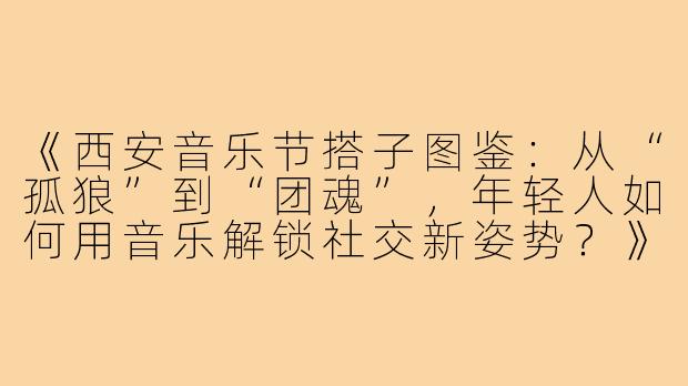 《西安音乐节搭子图鉴：从“孤狼”到“团魂”，年轻人如何用音乐解锁社交新姿势？》