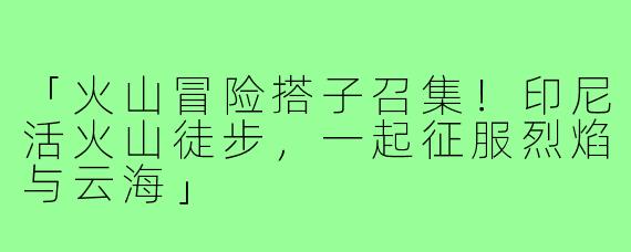 「火山冒险搭子召集！印尼活火山徒步，一起征服烈焰与云海」