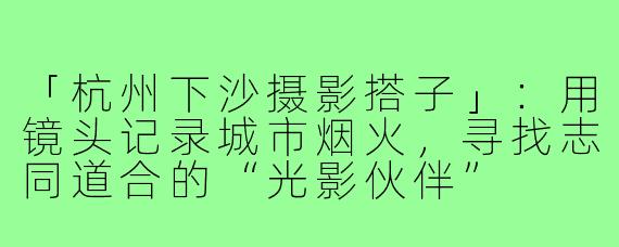 「杭州下沙摄影搭子」：用镜头记录城市烟火，寻找志同道合的“光影伙伴”