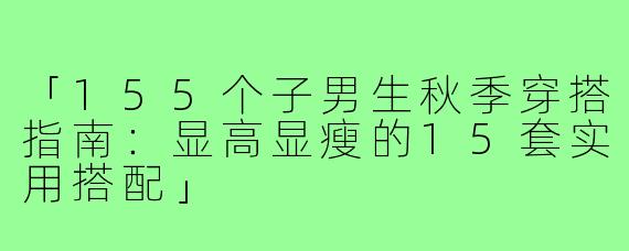 「155个子男生秋季穿搭指南：显高显瘦的15套实用搭配」