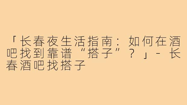 「长春夜生活指南：如何在酒吧找到靠谱“搭子”？」-长春酒吧找搭子