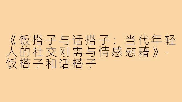 《饭搭子与话搭子：当代年轻人的社交刚需与情感慰藉》-饭搭子和话搭子