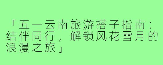 「五一云南旅游搭子指南:结伴同行,解锁风花雪月的浪漫之旅」