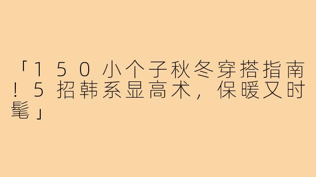 「150小个子秋冬穿搭指南！5招韩系显高术，保暖又时髦」