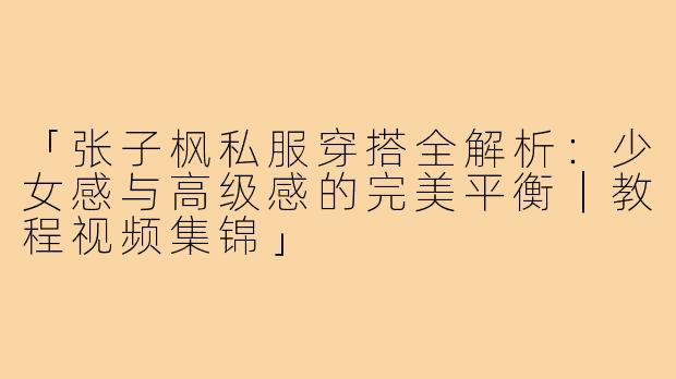 「张子枫私服穿搭全解析：少女感与高级感的完美平衡｜教程视频集锦」