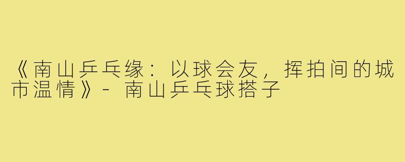 《南山乒乓缘:以球会友,挥拍间的城市温情》-南山乒乓球搭子