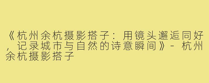 《杭州余杭摄影搭子:用镜头邂逅同好,记录城市与自然的诗意瞬间》-杭州余杭摄影搭子