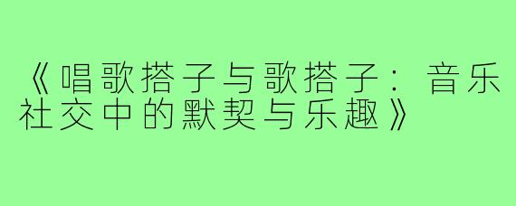 《唱歌搭子与歌搭子：音乐社交中的默契与乐趣》