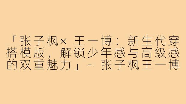 「张子枫×王一博：新生代穿搭模版，解锁少年感与高级感的双重魅力」-张子枫王一博穿搭