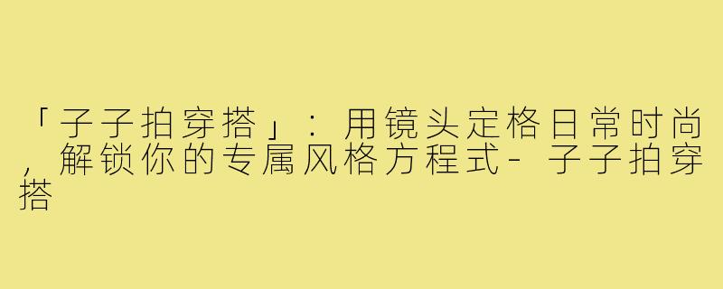 「子子拍穿搭」：用镜头定格日常时尚，解锁你的专属风格方程式-子子拍穿搭